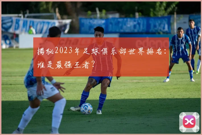 揭秘2023年足球俱乐部世界排名:谁是最强王者?
