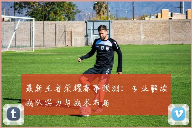最新王者荣耀赛事预测:专业解读战队实力与战术布局